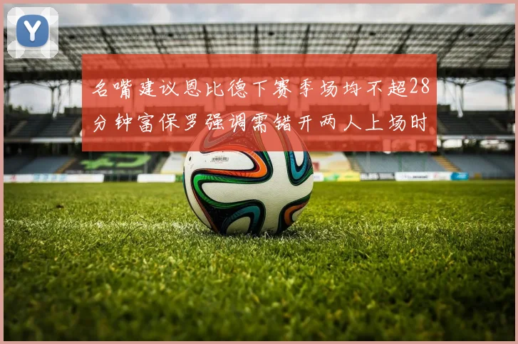名嘴建议恩比德下赛季场均不超28分钟富保罗强调需错开两人上场时间