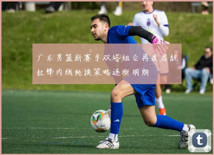 广东男篮新赛季双塔组合再度启航杜锋内线轮换策略逐渐明朗